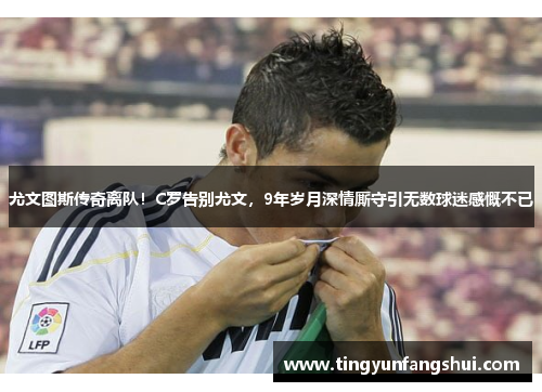 尤文图斯传奇离队！C罗告别尤文，9年岁月深情厮守引无数球迷感慨不已