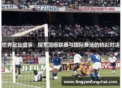 世界足坛盛事：探索顶级联赛与国际赛场的精彩对决