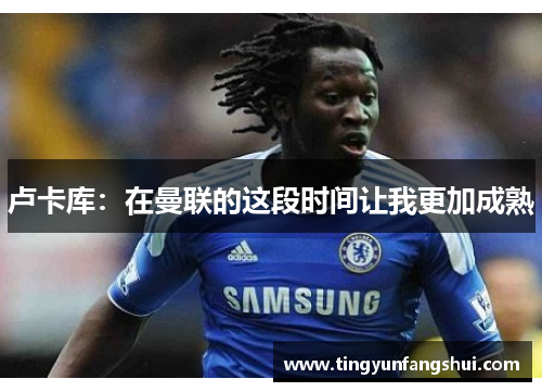 卢卡库：在曼联的这段时间让我更加成熟