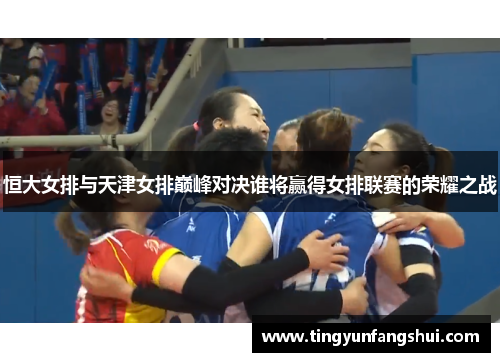 恒大女排与天津女排巅峰对决谁将赢得女排联赛的荣耀之战